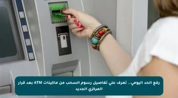 رفع الحد اليومي.. تعرف على تفاصيل رسوم السحب من ماكينات ATM بعد قرار المركزي الجديد